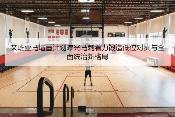 文班亚马增重计划曝光马刺着力锻造低位对抗与全面统治新格局