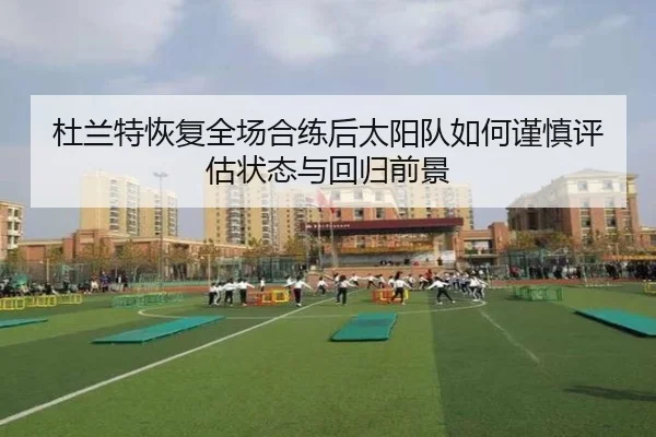 杜兰特恢复全场合练后太阳队如何谨慎评估状态与回归前景